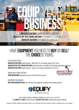 Up-to-date inventory, schedule and details at equifyauctions.com/MLS
Text EQUIFY to 25827 to stay in touch | Call (817) 952-5426 to speak with someone directly.
EQUIPMENT LENDING | COMMERCIAL INSURANCE SERVICES | HEAVY EQUIPMENT AUCTIONS | APPRAISAL SERVICES | COMMERCIAL REAL ESTATE LENDING
HAVEEQUIPMENTYOUNEEDTOBUYORSELL?
THECHOICEISYOURS.
LIVE AUCTION EVENTS
ABSOLUTE AUCTION: Equify Auctions - Wills Point, TX, on Tuesday, August 29, at 10 am
ABSOLUTE OFF-SITE CRANE AUCTION: NorthTexasCrane-Lewisville,TXonThursday,September21,at10am
ABSOLUTE AUCTION: Equify Auctions - Sealy, TX, on Tuesday, September 29, at 10 am
ONLINE ONLY TIMED AUCTION
NEW INVENTORY: Uploaded on the 1st and 15th of every month
EQUIPMENT ON DEMAND
BUY NOW MARKETPLACE: Over 100 pieces of equipment available for immediate purchase
We Strengthen Your Business
ABSOLUTE AUCTION AUGUST 29 | WILLS POINT, Tx
ABSOLUTE OFF-SITE CRANE AUCTION SEPTEMBER 21 | LEWISVILLE, Tx
ABSOLUTE AUCTION SEPTEMBER 26 | SEALY, TX
Jodi Amaya TX LIC 16537
FEATURING CRANE INVENTORY
FROM NORTHTEXAS CRANE
Special Event
 