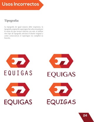 Tipografía:
La tipografía de igual manera debe respetarse, la
tipografía original de supersigno fue seleccionada por
la razón de que tuviese relación con este, el utilizar
otro tipo de tipografía afectará el diseño original y
como consecuencia el supersigno no cumplirá su
función.
EQUIGAS EQUIGAS
EQUIGAS EQUIGAS
Usos Incorrectos
24
 