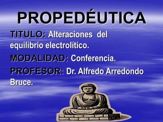 PROPEDÉUTICA
TITULO: Alteraciones del
equilibrio electrolítico.
MODALIDAD: Conferencia.
PROFESOR: Dr. Alfredo Arredondo
Bruce.
 