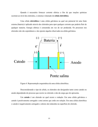 10
Quando é necessário fornecer corrente elétrica a fim de que reações químicas
ocorram ao nível dos eletrodos, o sistema é chamado de célula eletrolítica.
Uma célula eletrolítica é uma célula galvânica na qual um potencial de uma fonte
externa (bateria) é aplicado através dos eletrodos para opor qualquer corrente que poderia fluir de
qualquer maneira. Energia elétrica é consumida em vez de ser produzida. Os processos nos
eletrodos não são espontâneos e são opostos àqueles observados na célula galvânica.
Figura 4. Representação esquemática de uma célula eletrolítica.
Desconsiderando o tipo de célula, os eletrodos são designados tanto como catodo ou
anodo dependendo do processo que ocorre no eletrodo e não da carga que ele apresenta.
Um catodo é um eletrodo no qual ocorre a redução. Em uma célula galvânica o
catodo é positivamente carregado e atrai anions que estão em solução. Em uma célula eletrolítica
o catodo é negativamente carregado e cátions são reduzidos na superfície do eletrodo.
AnodoCatodo
Ponte salina
(-) (+)
Bateria
(+)(-)
ie-
 