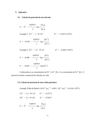 12
5. Aplicações
5.1. Cálculo do potencial de um eletrodo.
0,05915 [Ared]
E = Eo
- ----------- log ---------
n [Aox]
Exemplo 1: Fe3+
+ e-
à Fe2+
Eo
= + 0,769 V (25o
C)
0,05915 [Fe2+
]
E = + 0,769 - ----------- log ---------
1 [Fe3+
]
Exemplo 2: Fe2+
+ 2 e-
à Feo
Eo
= - 0,440 V (25o
C)
0,05915 [Feo
]
E = - 0,440 - ----------- log ---------
2 [Fe2+
]
0,05915
E = - 0,440 + ----------- log [Fe2+
]
2
Conhecendo-se as concentrações de Fe2+
e Fe3+
(Ex. 1) e concentração de Fe2+
(Ex. 2)
é possível calcular o potencial do eletrodo em volts.
5.2. Cálculo do potencial de uma célula galvânica.
Exemplo: Pilha de Daniel: Cu/Cu2+
(aCu
2+
= 0,02) // Zn2+
(aZn
2+
= 0,1)/Zn (25o
C)
Cu2+
+ 2 e-
à Cuo
Eo
= + 0,337 V
Zn2+
+ 2 e-
à Zno
Eo
= - 0,760 V
0,05915 [Ared]
E = Eo
- ----------- log ----------
n [Aox]
 