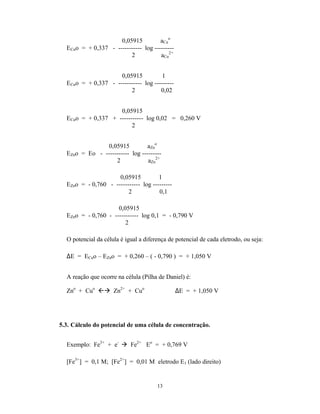 13
0,05915 aCu
o
ECuo = + 0,337 - ----------- log ---------
2 aCu
2+
0,05915 1
ECuo = + 0,337 - ----------- log ---------
2 0,02
0,05915
ECuo = + 0,337 + ----------- log 0,02 = 0,260 V
2
0,05915 aZn
o
EZno = Eo - ----------- log ---------
2 aZn
2+
0,05915 1
EZno = - 0,760 - ----------- log ---------
2 0,1
0,05915
EZno = - 0,760 - ----------- log 0,1 = - 0,790 V
2
O potencial da célula é igual a diferença de potencial de cada eletrodo, ou seja:
∆E = ECuo – EZno = + 0,260 – ( - 0,790 ) = + 1,050 V
A reação que ocorre na célula (Pilha de Daniel) é:
Zno
+ Cuo
ßà Zn2+
+ Cuo
∆E = + 1,050 V
5.3. Cálculo do potencial de uma célula de concentração.
Exemplo: Fe3+
+ e-
à Fe2+
Eo
= + 0,769 V
[Fe3+
] = 0,1 M; [Fe2+
] = 0,01 M eletrodo E1 (lado direito)
 