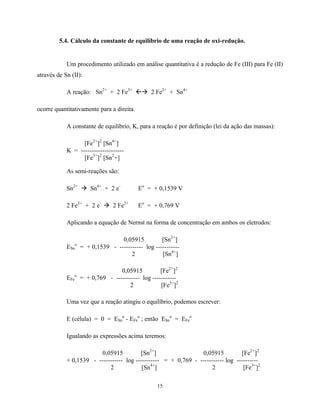 15
5.4. Cálculo da constante de equilíbrio de uma reação de oxi-redução.
Um procedimento utilizado em análise quantitativa é a redução de Fe (III) para Fe (II)
através de Sn (II):
A reação: Sn2+
+ 2 Fe3+
ßà 2 Fe2+
+ Sn4+
ocorre quantitativamente para a direita.
A constante de equilíbrio, K, para a reação é por definição (lei da ação das massas):
[Fe2+
]2
[Sn4+
]
K = --------------------
[Fe3+
]2
[Sn2
+]
As semi-reações são:
Sn2+
à Sn4+
+ 2 e-
Eo
= + 0,1539 V
2 Fe3+
+ 2 e-
à 2 Fe2+
Eo
= + 0,769 V
Aplicando a equação de Nernst na forma de concentração em ambos os eletrodos:
0,05915 [Sn2+
]
ESn
o
= + 0,1539 - ----------- log -----------
2 [Sn4+
]
0,05915 [Fe2+
]2
EFe
o
= + 0,769 - ----------- log -----------
2 [Fe3+
]2
Uma vez que a reação atingiu o equilíbrio, podemos escrever:
E (célula) = 0 = ESn
o
- EFe
o
; então ESn
o
= EFe
o
Igualando as expressões acima teremos:
0,05915 [Sn2+
] 0,05915 [Fe2+
]2
+ 0,1539 - ----------- log ----------- = + 0,769 - ----------- log ----------
2 [Sn4+
] 2 [Fe3+
]2
 