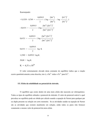 16
Rearranjando:
0,05915 [Sn2+
] [Fe2+
]2
+ 0,1539 – 0,769 = ------------ ( log ---------- - log ---------- )
2 [Sn4+
] [Fe3+
]2
0,05915 [Sn2+
] [Fe3+
]2
- 0,6151 = ------------ ( log ----------------- )
2 [Sn4+
] [Fe2+
]2
0,05915 [Sn4+
] [Fe2+
]2
0,6151 = ------------ ( log ----------------- )
2 [Sn2+
] [Fe3+
]2
0,05915
0,6151 = ------------ log K
2
1,2302 = 0,05915 log K
20,80 = log K
K = 6,31 x 1020
O valor extremamente elevado desta constante de equilíbrio indica que a reação
ocorre quantitativamente como descrita, isto é, o Sn2+
reduz o Fe2+
para Fe3+
.
5.5. Efeito da solubilidade no potencial do eletrodo.
O equilíbrio que existe dentro de uma meia célula não necessita ser eletroquímico.
Todos os tipos de equilíbrio afetarão o potencial do eletrodo. O valor do potencial estável o qual
prevalece no equilíbrio pode ser obtido por cálculo usando a equação de Nernst para qualquer par
ou dupla presente na solução em certo momento. Se as atividades usadas na equação de Nernst
são as atividades que existem atualmente em solução, então todos os pares irão fornecer
exatamente o mesmo valor do potencial da meia célula.
 