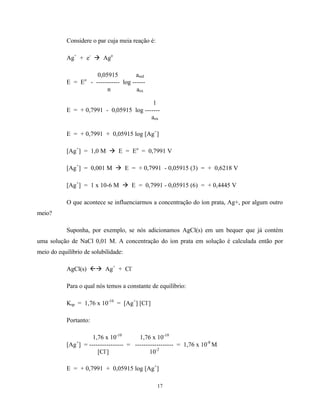 17
Considere o par cuja meia reação é:
Ag+
+ e-
à Ago
0,05915 ared
E = Eo
- ----------- log ------
n aox
1
E = + 0,7991 - 0,05915 log -------
aox
E = + 0,7991 + 0,05915 log [Ag+
]
[Ag+
] = 1,0 M à E = Eo
= 0,7991 V
[Ag+
] = 0,001 M à E = + 0,7991 - 0,05915 (3) = + 0,6218 V
[Ag+
] = 1 x 10-6 M à E = 0,7991 - 0,05915 (6) = + 0,4445 V
O que acontece se influenciarmos a concentração do íon prata, Ag+, por algum outro
meio?
Suponha, por exemplo, se nós adicionamos AgCl(s) em um bequer que já contém
uma solução de NaCl 0,01 M. A concentração do íon prata em solução é calculada então por
meio do equilíbrio de solubilidade:
AgCl(s) ßà Ag+
+ Cl-
Para o qual nós temos a constante de equilíbrio:
Ksp = 1,76 x 10-10
= [Ag+
] [Cl-
]
Portanto:
1,76 x 10-10
1,76 x 10-10
[Ag+
] = ---------------- = ------------------ = 1,76 x 10-8
M
[Cl-
] 10-2
E = + 0,7991 + 0,05915 log [Ag+
]
 