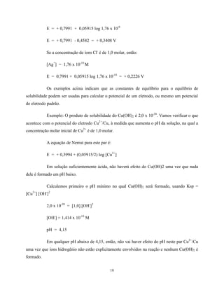 18
E = + 0,7991 + 0,05915 log 1,76 x 10-8
E = + 0,7991 - 0,4582 = + 0,3408 V
Se a concentração de íons Cl-
é de 1,0 molar, então:
[Ag+
] = 1,76 x 10-10
M
E = 0,7991 + 0,05915 log 1,76 x 10-10
= + 0,2226 V
Os exemplos acima indicam que as constantes de equilíbrio para o equilíbrio de
solubilidade podem ser usadas para calcular o potencial de um eletrodo, ou mesmo um potencial
de eletrodo padrão.
Exemplo: O produto de solubilidade do Cu(OH)2 é 2,0 x 10-20
. Vamos verificar o que
acontece com o potencial do eletrodo Cu2+
/Cu, à medida que aumenta o pH da solução, na qual a
concentração molar inicial de Cu2+
é de 1,0 molar.
A equação de Nernst para este par é:
E = + 0,3994 + (0,05915/2) log [Cu2+
]
Em solução suficientemente ácida, não haverá efeito do Cu(OH)2 uma vez que nada
dele é formado em pH baixo.
Calculemos primeiro o pH mínimo no qual Cu(OH)2 será formado, usando Ksp =
[Cu2+
] [OH-
]2
2,0 x 10-20
= [1,0] [OH-
]2
[OH-
] = 1,414 x 10-10
M
pH = 4,15
Em qualquer pH abaixo de 4,15, então, não vai haver efeito do pH neste par Cu2+
/Cu
uma vez que íons hidrogênio não estão explicitamente envolvidos na reação e nenhum Cu(OH)2 é
formado.
 