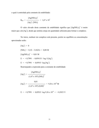 21
o qual é controlado pela constante de estabilidade:
[Ag(NH3)2]+
Kest = ------------------- = 1,67 x 107
[Ag+
] [NH3]
O valor elevado desta constante de estabilidade significa que [Ag(NH3)2]+
é muito
maior que a de [Ag+
], desde que amônia esteja em quantidade suficiente para formar o complexo.
No início, nenhum íon complexo está presente, porém no equilíbrio as concentrações
aproximadas serão:
[Ag+
] = 0
[NH3] = 0,10 – 2 (0,01) = 0,08 M
[Ag(NH3)2]+
= 0,01 M
E = + 0,7991 - 0,05915/1 log 1/[Ag+
]
E = + 0,7991 + 0,05915 log [Ag+
]
Rearranjando a expressão para a constante de estabilidade:
[Ag(NH3)2]+
[Ag+
] = --------------------------
(1,67 x 107) [NH3]2
0,01
[Ag+
] = -------------------------- = 9,36 x 10-8
M
(1,67 x 107) (0,08)2
E = + 0,7991 + 0,05915 log 9,36 x 10-8
= + 0,3833 V
 