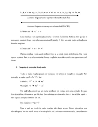 3
Li, K, Ca, Na, Mg, Al, Zn, Fe, Cd, Co, Ni, Sn, Pb, H, Cu, Ag, Hg, Pd, Au, Pt
Aumento do poder como agente oxidante (REDUÇÃO)
Aumento do poder como agente redutor (OXIDAÇÃO)
Exemplo: Lio
à Li+
+ e-
Lítio metálico é um agente redutor forte e se oxida facilmente. Pode-se dizer que ele é
um agente oxidante fraco e se reduz com muita dificuldade. O lítio tem sido muito utilizado em
baterias ou pilhas.
Exemplo: Ptn+
+ n e-
à Pto
Platina metálica é um agente redutor fraco e se oxida muito dificilmente. Ela é um
agente oxidante forte e se reduz muito facilmente. A platina tem sido considerada como um metal
inerte.
2. Conceito de potencial de eletrodo
Todas as meias reações podem ser expressas em termos de redução ou oxidação. Por
exemplo, as meias reações Fe2+
/Feo
são:
Redução: Fe2+
+ 2e-
à Feo
Oxidação: Feo
à Fe2+
+ 2e-
Um eletrodo consiste de um metal condutor em contato com uma solução de seus
íons (eletrólito). Observa-se que há duas fases distintas em interação, isto é, fase sólida: metal e
fase líquida: solução contendo um íon.
Por exemplo: Feo
(s)/Fe2+
Para o qual as possíveis meias reações são dadas acima. Como alternativa, um
eletrodo pode ser um metal inerte tal como platina em contato com uma solução contendo uma
 