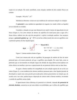 4
reação de oxi-redução. De modo semelhante, nesta situação, também há dois estados físicos em
contato:
Exemplo: Pto
(s)/Fe3+
, Fe2+
Substâncias diferentes variam em suas tendências de realizarem redução ou oxidação.
O potencial é uma medida da capacidade do reagente (no estado sólido ou líquido)
em ser reduzido ou oxidado.
Considere a situação em que uma lâmina de um metal é imersa em água dentro de um
frasco (Figura 1). Um certo número de átomos da superfície do metal passa para a água sob a
forma iônica, embora isso não seja tão perceptível e sujeito à avaliação analítica. Isso acontece
porque o potencial químico (µ = µo
+ RT ln a) da fase sólida (metal) não está em equilíbrio com
o potencial químico da fase líquida (água).
Meo
ßà Men+
+ n e-
(fase sólida)
µMeo > µH2O (desequilíbrio)
Figura 1. Lâmina metálica dentro d’água.
Como esse sistema não está em equilíbrio, há passagem de matéria da fase de maior
potencial para a de menor potencial, até que o equilíbrio seja atingido. Por outro lado, como as
partículas que se movimentam em direção à água são dotadas de carga elétrica (íons) aparece um
efeito elétrico na interface e provoca o aparecimento de um potencial elétrico entre as duas fases.
Se agora a lâmina metálica for mergulhada em uma solução aquosa de um sal de seu
cátion (Figura 2), a essa tendência dos átomos metálicos passarem para a fase líquida (pressão de
dissolução) se oporá uma outra pressão provocada pelos cátions preexistentes na solução que, de
acordo com o seu valor, poderá forçar a deposição de cátions sobre a lâmina metálica, invertendo
o sentido do equilíbrio acima citado.
O aparecimento dessa diferença de potencial no eletrodo, chamada de potencial de
eletrodo absoluto, caracteriza-se por uma relativa reversibilidade, que é reflexo do equilíbrio que
H2O
Metal (Meo
)
 