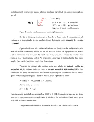 5
instantaneamente se estabelece quando a lâmina metálica é mergulhada em água ou na solução do
seu sal.
Meo
ßà Men+
+ n e-
µ1 (fase sólida)
Men+
+ n e-
à Meo
µ2 (fase líquida)
Se µ2 > µ1 à inverte o equilíbrio anterior
Figura 2. Lâmina metálica dentro de uma solução de um sal.
Devido ao fato dos potenciais desses eletrodos poderem variar de maneira reversível,
variando-se a concentração do íon metálico, foram designados como potencial de eletrodo
reversível.
O potencial de uma única meia reação (isto é, um único eletrodo), embora exista, não
pode ser medido diretamente porque não há um meio de colocar um equipamento de medida
elétrica entre estas duas fases, solução-metal, e medir a passagem de elétrons de uma fase para
outra ou vice-versa (regra de Gibbs). Ao invés disto a diferença de potencial entre duas meias
reações (isto é, dois eletrodos) é possível ser determinada.
Potenciais de eletrodo são medidos então em relação ao eletrodo padrão de
hidrogênio (SHE) também conhecido como o eletrodo normal de hidrogênio (NHE). Este
consiste de um fio de platina em uma solução iônica de hidrogênio de atividade unitária sobre a
qual é borbulhada gás hidrogênio a 1 atm de pressão. Isto é representado como:
Pto
(s)/H2(f = 1 atm, gas), H+
(a = 1, aquosa)
A meia reação que ocorre:
2 H+
+ 2e-
à H2(g)
é arbitrariamente assinalada um potencial de 0,000 V. O SHE é impraticável para uso em águas
naturais, e consequentemente outros eletrodos de referência são usados (eletrodo de prata-cloreto
de prata e eletrodo de calomelano).
Para propósitos comparativos todas as meias reações são escritas como redução.
Metal (Meo
)
[Men+
]
 
