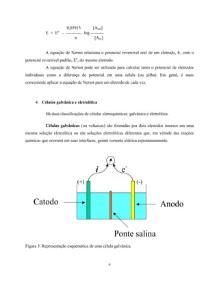 9
0,05915 [Ared]
E = Eo
- ----------- log ---------
n [Aox]
A equação de Nernst relaciona o potencial reversível real de um eletrodo, E, com o
potencial reversível padrão, Eo
, do mesmo eletrodo.
A equação de Nernst pode ser utilizada para calcular tanto o potencial de eletrodos
individuais como a diferença de potencial em uma célula (ou pilha). Em geral, é mais
conveniente aplicar a equação de Nernst para um eletrodo de cada vez.
4. Células galvânica e eletrolítica
Há duas classificações de células eletroquímicas: galvânica e eletrolítica.
Células galvânicas (ou voltaicas) são formadas por dois eletrodos imersos em uma
mesma solução eletrolítica ou em soluções eletrolíticas diferentes que, em virtude das reações
químicas que ocorrem em suas interfaces, geram corrente elétrica espontaneamente.
Figura 3. Representação esquemática de uma célula galvânica.
AnodoCatodo
Ponte salina
e-
i
(+) (-)
 