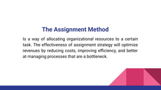 The Assignment Method
Is a way of allocating organizational resources to a certain
task. The effectiveness of assignment strategy will optimize
revenues by reducing costs, improving eﬃciency, and better
at managing processes that are a bottleneck.
 