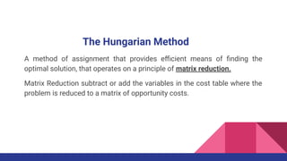 The Hungarian Method
A method of assignment that provides eﬃcient means of ﬁnding the
optimal solution, that operates on a principle of matrix reduction.
Matrix Reduction subtract or add the variables in the cost table where the
problem is reduced to a matrix of opportunity costs.
 