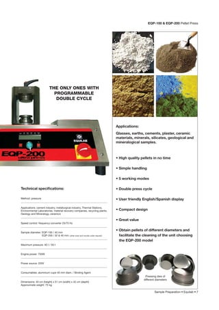 Sample Preparation • Equilab • 7
Glasses, earths, cements, plaster, ceramic
materials, minerals, silicates, geological and
mineralogical samples.
Applications:
• High quality pellets in no time
• Simple handling
• 5 working modes
• Double press cycle
• User friendly English/Spanish display
• Compact design
• Great value
• Obtain pellets of different diameters and
facilitate the cleaning of the unit choosing
the EQP-200 model
EQP-100 & EQP-200 Pellet Press
Method: pressure
___________________________________________________________________
Applications: cement industry, metallurgical industry, Thermal Stations,
Environmental Laboratories, material recovery companies, recycling plants,
Geology and Mineralogy, ceramics
___________________________________________________________________
Speed control: frequency converter 25/75 Hz
___________________________________________________________________
Sample diameter: EQP-100 / 40 mm
EQP-200 / 32 & 40 mm. (other sizes and moulds under request)
___________________________________________________________________
Maximum pressure: 40 t / 50 t
___________________________________________________________________
Engine power: 750W
___________________________________________________________________
Power source: 220V
___________________________________________________________________
Consumables: aluminium cups 40 mm diam. / Binding Agent
___________________________________________________________________
Dimensions: 40 cm (height) x 51 cm (width) x 42 cm (depth)
Approximate weight: 75 kg.
Technical speciﬁcations:
THE ONLY ONES WITH
PROGRAMMABLE
DOUBLE CYCLE
Pressing dies of
different diameters
 