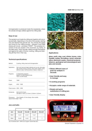 Sample Preparation • Equilab • 9
homogenization is produced inside the receptacles, where
the sample strongly collides against the milling balls.
Easy of use
The sample is put inside the milling jars together with one or
several balls, depending on the size of the sample, starting
size and desired ﬁnal granule size. You choose the speed
and timing for the milling process – between 0 and 2000
shakes per minute – and press “START”. The swinging mo-
vement of the jars results in the movement, by inertia, of
the balls within, which strongly collide amongst themselves
and against the walls of the jar, crushing, milling and blen-
ding all they ﬁnd in their way.
glass, earth, slag, coal, clinker, bones, coke,
metallic oxides, ferroalloys, wood, minerals,
silica, electronic waste, chemical products,
tobacco, geological and mineralogical sam-
ples and cereals.
Applications:
• Obtain different sizes of
grain for analysis in
seconds
• User friendly and easy
to manage
• 5 working programs
• Accepts a wide range of materials
• Simple and quick
substitution of milling jars
• User friendly display
Method: Crushing, milling, blend and homogenization
___________________________________________________________________
Applications: Hard, semi-hard and fragile materials such as coal, coke, glass,
slag, minerals, ﬂooring, ceramics, silica, bones, plastics, wood,
electronic waste, chemical products, tobacco, cereals, etc.
___________________________________________________________________
Programs: 5 independent programs
Speed: 0 to 2000 shakes/minute
Time: 0 to 99 minutes
___________________________________________________________________
Power: 150W
___________________________________________________________________
Engine: 220V - 150W
___________________________________________________________________
Power source: 230V - 150W
___________________________________________________________________
Accesories: 50ml and 25 ml jars
CW balls: Ø 10mm / Ø 15mm / Ø 20mm / Ø 25mm
___________________________________________________________________
Dimensions: 24cm (height) x 31,5cm (long) x 35cm (width)
Approximate weight: 13kg
Technical speciﬁcations:
Jars and balls:
Jars
25ml
50ml
10mmØ 15mmØ 20mmØ 25mmØ
2 a 4 2 a 4 1 a 2 -
6 a 8 4 a 6 1 a 2 1
Balls
EQM-400 Ball Mixer Mill
Jars of hardened steel – 63HRc and Tungsten Carbide Balls (WC)
 