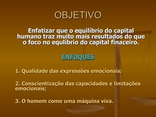 OBJETIVO Enfatizar que o equilíbrio do capital humano traz muito mais resultados do que o foco no equlíbrio do capital finaceiro. ENFOQUES 1. Qualidade das expressões emocionais; 2. Conscientização das capacidades e limitações emocionais; 3. O homem como uma máquina viva.  