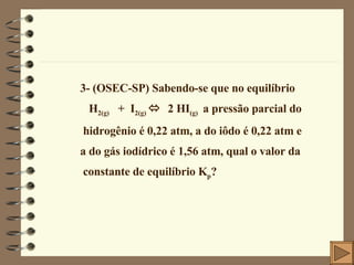 3- (OSEC-SP) Sabendo-se que no equilíbrio H 2(g)   +  I 2(g)     2 HI (g)  a pressão parcial do hidrogênio é 0,22 atm, a do iôdo é 0,22 atm e  a do gás iodídrico é 1,56 atm, qual o valor da constante de equilíbrio K p ? 