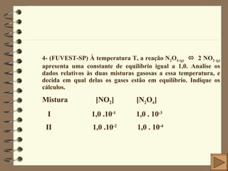 4- (FUVEST-SP) À temperatura T, a reação N 2 O 4 (g)      2 NO 2 (g)  apresenta uma constante de equilíbrio igual a 1,0. Analise os dados relativos às duas misturas gasosas a essa temperatura, e decida em qual delas os gases estão em equilíbrio. Indique os cálculos. Mistura  [NO 2 ]  [N 2 O 4 ] I  1,0 .10 -1   1,0 . 10 -3 II  1,0 .10 -2   1,0 . 10 -4   
