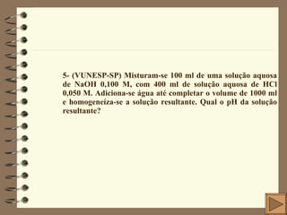 5- (VUNESP-SP) Misturam-se 100 ml de uma solução aquosa de NaOH 0,100 M, com 400 ml de solução aquosa de HCl 0,050 M. Adiciona-se água até completar o volume de 1000 ml e homogeneíza-se a solução resultante. Qual o pH da solução resultante? 