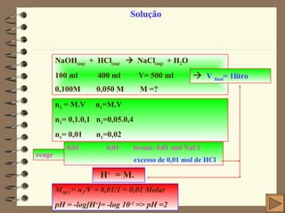 Solução NaOH (aq)   +  HCl (aq)      NaCl (aq)   + H 2 O 100 ml  400 ml  V= 500 ml 0,100M  0,050 M  M =? n 1  = M.V  n 1 =M.V  n 1 = 0,1.0,1  n 1 =0,05.0,4 n 1 = 0,01  n 1 =0,02 reage 0,01  0,01  forma: 0,01 mol NaCl excesso de 0,01 mol de HCl  M HCl  = n 1 /V = 0,01/1 = 0,01 Molar pH = -log [H + ]= -log 10 -2  => pH =2    V  final = 1litro  H +  = M.  