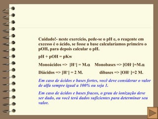 Cuidado!- neste exercício, pede-se o pH e, o reagente em excesso é o ácido, se fosse a base calcularíamos primeiro o pOH, para depois calcular o pH.  pH + pOH = pKw Monoácidos =>  [H + ] = M.    Monobases => [OH -  ]=M.  Diácidos => [H + ] = 2 M.    dibases => [OH -  ]=2 M.  Em caso de ácidos e bases fortes, você deve considerar o valor de alfa sempre igual a 100% ou seja 1. Em caso de ácidos e bases fracos, o grau de ionização deve ser dado, ou você terá dados suficientes para determinar seu valor. 