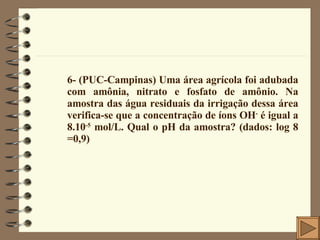 6- (PUC-Campinas) Uma área agrícola foi adubada com amônia, nitrato e fosfato de amônio. Na amostra das água residuais da irrigação dessa área verifica-se que a concentração de íons OH -  é igual a 8.10 -5  mol/L. Qual o pH da amostra? (dados: log 8 =0,9) 