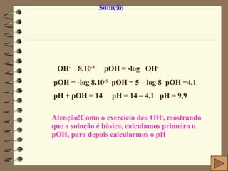 Solução  OH -  8.10 -5     pOH = -log   OH -    pOH = -log 8.10 -5   pOH = 5 – log 8  pOH =4,1 pH + pOH = 14     pH = 14 – 4,1  pH = 9,9 Atenção!Como o exercício deu OH - , mostrando que a solução é básica, calculamos primeiro o pOH, para depois calcularmos o pH 