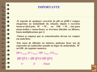 IMPORTANTE O segredo de qualquer exercício de pH ou pOH é sempre chegarmos na molaridade da solução; depois o exercício torna-se fácil pois:   H +   = M .    ou   OH -   = M .  , isto para mono-ácidos e mono-bases; se tivermos diácidos ou dibases, basta multiplicarmos por 2. Nunca se esqueça que as concentrações devem ser sempre em mols/litro. -Em casos de diluição ou mistura, podemos fazer uso de expressões já conhecidas usando no lugar de molaridade,  H +  ou OH - , da seguinte maneira: [H+]  inicial  .[V ]  inicial  =[H +  ]  final  . [V]  final [H + ][V] + [H + ][V]=[H + ][V] 1 a  2 a   Final 
