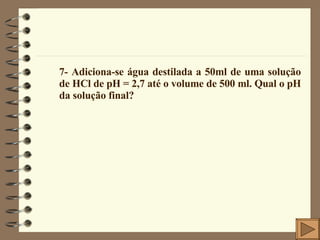 7- Adiciona-se água destilada a 50ml de uma solução de HCl de pH = 2,7 até o volume de 500 ml. Qual o pH da solução final? 
