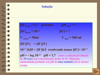 Solução pH  inicial  = 2,7  portanto  pH  final  = ?  [H + ] início  = 10 -2,7   [H + ] = ?  V  inicial  = 50ml  V  final  = 500 ml [H + ][V]  = [H + ][V] 10 -2,7 .0,05 = [H + ]0,5  resolvendo temos [H + ]= 10 -3,7 pH = - log 10 -3,7   pH = 3,7   como a solução foi diluída de  10 vezes  sua concentração molar de H +  diminuiu, aumentando portanto seu pH de  uma unidade ( ficou menos ácida)   