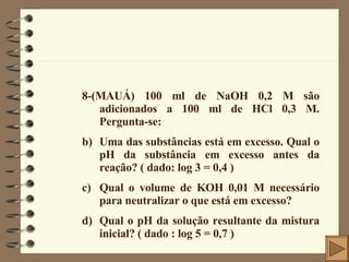 8-(MAUÁ) 100 ml de NaOH 0,2 M são adicionados a 100 ml de HCl 0,3 M. Pergunta-se: Uma das substâncias está em excesso. Qual o pH da substância em excesso antes da reação? ( dado: log 3 = 0,4 ) Qual o volume de KOH 0,01 M necessário para neutralizar o que está em excesso? Qual o pH da solução resultante da mistura inicial? ( dado : log 5 = 0,7 ) 