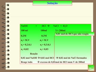 Solução NaOH  +  HCl     NaCl  +  H 2 O 100 ml  100ml  V= 200ml 0,2M  0,3M   n 1 = M.V  n 1 = M.V n 1 = 0,2.0,1  n 1 = 0,3.0,1 n 1 =0,02  n 1 = 0,03  Reação 0,02 mol NaOH    0,02 mol HCl    0,02 mol de NaCl formados Reage todo    excesso de 0,01mol de HCl num V de 200ml  0,01 mol de HCl que não reagiu 