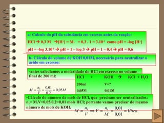 a- Cálculo do pH da substância em excesso antes da reação: HCl    0,3 M   [H + ] = M.   = 0,3 . 1 = 3.10 -1   como pH = -log [H + ] pH = -log 3.10 -1     pH = 1 – log 3    pH = 1 – 0,4     pH = 0,6 b- Cálculo do volume de KOH 0,01M, necessário para neutralizar o ácido em excesso: -antes calculamos a molaridade do HCl em excesso no volume final de 200 ml: HCl  +  KOH     KCl  + H 2 O 200ml  V=? 0,05M  0,01M -Cálculo do número de mols de HCl, que  precisam ser neutralizados: n 1 = M.V=0,05.0,2=0,01 mols HCl; portanto vamos precisar do mesmo número de mols de KOH. 