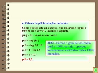 c- Cálculo do pH da solução resultante: Como o ácido está em excesso e sua molariade é igual a 0,05 M ou 5 x10 -2 M , fazemos o seguinte: [H + ] = M.  =0,05.1= 5,0 .10 -2 M pH = -log [H + ] pH = - log 5,0 .10 -2 pH = 2 – log 5,0 pH = 2 – 0,7 pH = 1,3 OBS: Usamos o grau de ionização igual a 100% ou seja 1, porque consideramos eletrólitos fortes 100% ionizados. 