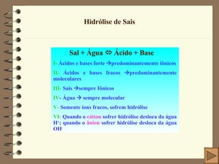 Hidrólise de Sais Sal + Água    Ácido + Base I-  Ácidos e bases forte   predominantemente iônicos II-  Ácidos e bases fracos   predominantemente moleculares III-  Sais   sempre Iônicos IV - Água    sempre molecular V-  Somente íons fracos, sofrem hidrólise VI-  Quando o  cátion  sofrer hidrólise desloca da água H + ; quando o  ânion  sofrer hidrólise desloca da água OH - 