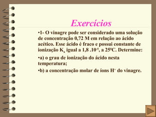 Exercícios 1- O vinagre pode ser considerado uma solução de concentração 0,72 M em relação ao ácido acético. Esse ácido é fraco e possui constante de ionização K a  igual a 1,8 .10 -5 , a 25 0 C. Determine: a) o grau de ionização do ácido nesta temperatura; b) a concentração molar de íons H +  do vinagre. 