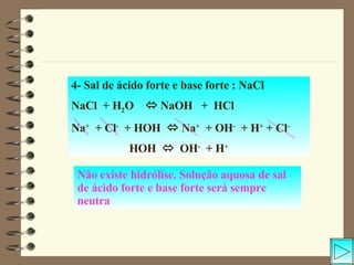 4- Sal de ácido forte e base forte : NaCl NaCl  + H 2 O    NaOH  +  HCl Na +   + Cl -   + HOH    Na +   + OH -   + H +  + Cl - HOH     OH -   + H + Não existe hidrólise. Solução aquosa de sal de ácido forte e base forte será sempre neutra 