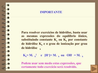 IMPORTANTE Para resolver exercícios de hidrólise, basta usar as mesmas expressões do equilíbrio iônico, substituindo constante K a  ou K b  por constante de hidrólise K h  e o grau de ionização por grau de hidrólise   h K h = M.  h 2   e  [H + ]= M.  h   ou   OH -  = M.  h Podem usar sem medo estas expressões, que certamente todo exercício será resolvido. 