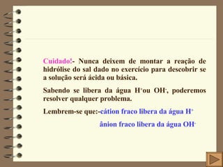 Cuidado! - Nunca deixem de montar a reação de hidrólise do sal dado no exercício para descobrir se a solução será ácida ou básica. Sabendo se libera da água H + ou OH - , poderemos resolver qualquer problema. Lembrem-se que:- cátion fraco libera da água H + ânion fraco libera da água OH - 