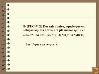 8- (PUC-MG) Dos sais abaixo, aquele que em solução aquosa apresenta pH menor que 7 é: a) NaCN  b) KCl  c) KNO 3   d) NH 4 Cl  e) NaHCO 3 Justifique sua resposta . 