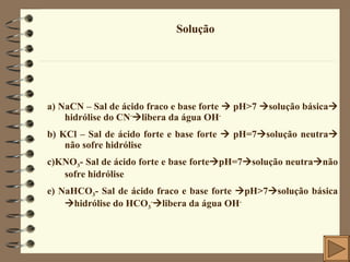 Solução a) NaCN – Sal de ácido fraco e base forte    pH>7   solução básica   hidrólise do CN -  libera da água OH - b) KCl – Sal de ácido forte e base forte    pH=7  solução neutra   não sofre hidrólise c)KNO 3 - Sal de ácido forte e base forte  pH=7  solução neutra  não sofre hidrólise e) NaHCO 3 - Sal de ácido fraco e base forte   pH>7  solução básica  hidrólise do HCO 3 -  libera da água OH - 