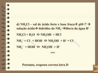 d) NH 4 Cl – sal de ácido forte e base fraca   pH<7    solução ácida   hidrólise do NH 4 +  libera da água H + NH 4 Cl + H 2 O    NH 4 OH  + HCl NH 4 +  + Cl -   + HOH    NH 4 OH  + H +  + Cl - NH 4 +   + HOH     NH 4 OH  + H + ácida Portanto, resposta correta letra D 