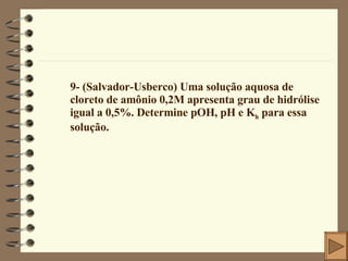 9- (Salvador-Usberco) Uma solução aquosa de cloreto de amônio 0,2M apresenta grau de hidrólise igual a 0,5%. Determine pOH, pH e K h  para essa solução. 