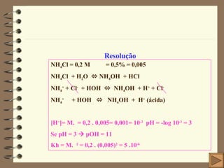Resolução NH 4 Cl = 0,2 M    = 0,5% = 0,005  NH 4 Cl  + H 2 O    NH 4 OH  + HCl NH 4 +  + Cl -   + HOH     NH 4 OH  + H +  + Cl - NH 4 +   + HOH     NH 4 OH  +  H +  (ácida) [H + ]= M.  = 0,2 . 0,005= 0,001= 10 -3   pH = -log 10 -3  = 3 Se pH = 3    pOH = 11 Kh = M.  2  = 0,2 . (0,005) 2  = 5 .10 -6 