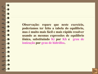 Observação: repare que neste exercício, poderíamos ter feito a tabela do equilíbrio, mas é muito mais fácil e mais rápido resolver usando as mesmas expressões de equilíbrio iônico, substituindo  Ki  por  Kh  e  grau de ionização  por  grau de hidrólise . 