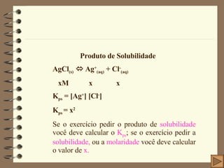 Produto de Solubilidade AgCl (s)    Ag + (aq)  + Cl - (aq) xM  x  x K ps  =  [Ag + ] [Cl - ] K ps  = x 2 Se o exercício pedir o produto de  solubilidade  você deve calcular o  K ps ; se o exercício pedir a  solubilidade,  ou a  molaridade  você deve calcular o valor de  x. 