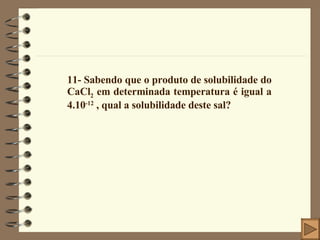 11- Sabendo que o produto de solubilidade do CaCl 2  em determinada temperatura é igual a 4.10 -12  , qual a solubilidade deste sal? 