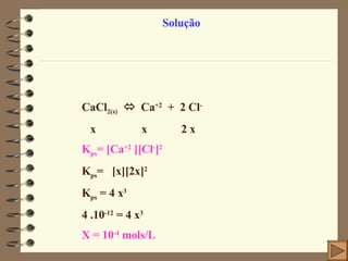 Solução CaCl 2(s)      Ca +2   +  2 Cl - x  x  2 x K ps =  [Ca +2  ][Cl - ] 2 K ps =  [x][2x] 2 K ps  = 4 x 3 4 .10 -12  = 4 x 3 X = 10 -4  mols/L 