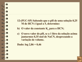 12-(PUC-SP) Sabendo que o pH de uma solução 0,25 M de HCN é igual a 5, determine: O valor da constante K a  para o HCN; O novo valor do pH, se a 1 litro da solução acima juntarmos 0,35 mol de NaCN, desprezando a variação de volume. Dado: log 2,86 = 0,46 