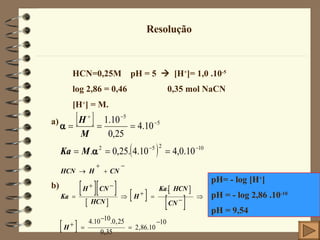 Resolução HCN=0,25M  pH = 5     [H + ]= 1,0 .10 -5 log 2,86 = 0,46  0,35 mol NaCN [H + ] = M.    a) b) pH= - log  [H + ] pH = - log 2,86 .10 -10 pH = 9,54 